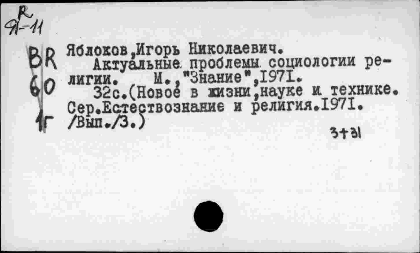 ﻿Яблоков.Игорь Николаевич.
Актуальные, проблемы социологии религии. , М. "Знание",1971.
32с.(Новое в жизни,науке и технике Сер.Естествознание и религия.1971. /ВЙП./ЗЛ